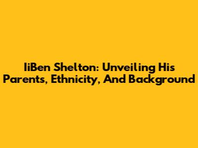 IiBen Shelton: Unveiling His Parents, Ethnicity, And Background