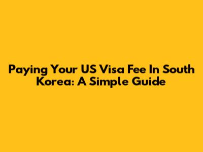 Paying Your US Visa Fee In South Korea: A Simple Guide